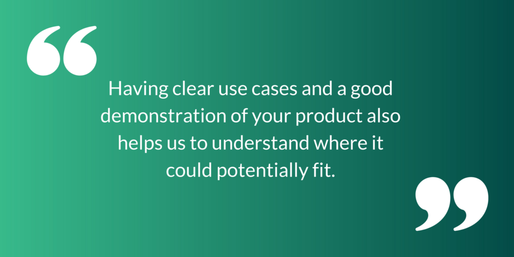 Having clear use cases and a good demonstration of your product also helps us to understand where it could potentially fit.