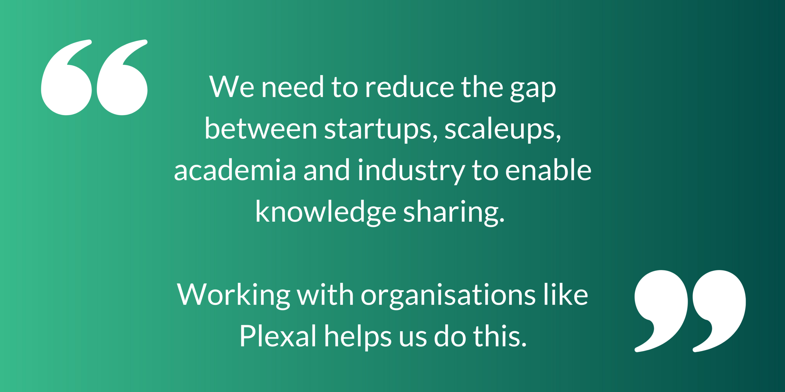 We need to reduce the gap between startups, scaleups, academia and industry to enable knowledge sharing. Working with organisations like Plexal helps us do this.